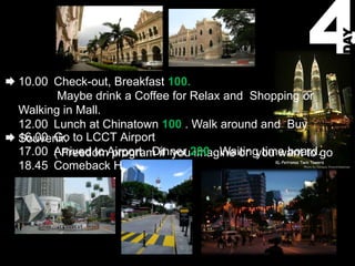 DAY
10.00 Check-out, Breakfast 100.
       Maybe drink a Coffee for Relax and Shopping or
Walking in Mall.
12.00 Lunch at Chinatown 100 . Walk around and Buy
16.00 Go to LCCT Airport
Souvenir.
17.00 Arrived to Airport . Dinner 200 . Waiting time board.go
      ( Freedom program if you imagine or you want to
18.45 Comeback Home
 