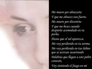 Me muero por abrazarte  Y que me abraces tan fuerte. Me muero por divertirte  Y que me beses cuando despierte acomodado en tu pecho, Hasta que el sol aparezca. Me voy perdiendo en tu aroma, Me voy perdiendo en tus labios que se acercan susurrando Palabras que llegan a este pobre corazón, Voy sintiendo el fuego en mi interior. 