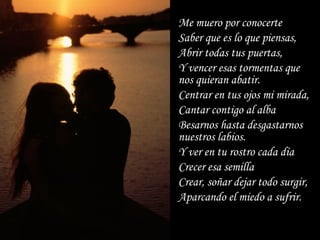 Me muero por conocerte Saber que es lo que piensas, Abrir todas tus puertas, Y vencer esas tormentas que nos quieran abatir. Centrar en tus ojos mi mirada,  Cantar contigo al alba Besarnos hasta desgastarnos nuestros labios. Y ver en tu rostro cada día Crecer esa semilla Crear, soñar dejar todo surgir,  Aparcando el miedo a sufrir.   