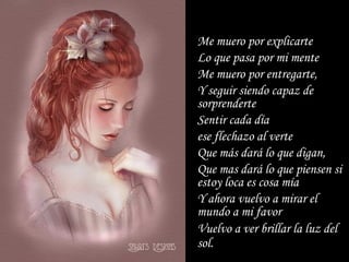 Me muero por explicarte Lo que pasa por mi mente  Me muero por entregarte, Y seguir siendo capaz de sorprenderte  Sentir cada día  ese flechazo al verte Que más dará lo que digan, Que mas dará lo que piensen si estoy loca es cosa mía Y ahora vuelvo a mirar el mundo a mi favor Vuelvo a ver brillar la luz del sol.   