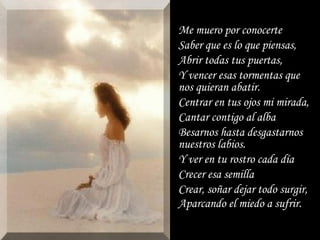 Me muero por conocerte Saber que es lo que piensas, Abrir todas tus puertas, Y vencer esas tormentas que nos quieran abatir. Centrar en tus ojos mi mirada, Cantar contigo al alba Besarnos hasta desgastarnos nuestros labios. Y ver en tu rostro cada día Crecer esa semilla Crear, soñar dejar todo surgir, Aparcando el miedo a sufrir. 