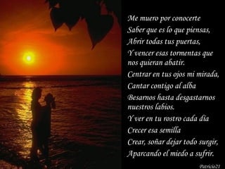 Me muero por conocerte Saber que es lo que piensas, Abrir todas tus puertas, Y vencer esas tormentas que nos quieran abatir. Centrar en tus ojos mi mirada, Cantar contigo al alba Besarnos hasta desgastarnos nuestros labios. Y ver en tu rostro cada día Crecer esa semilla Crear, soñar dejar todo surgir, Aparcando el miedo a sufrir. Patricio21 