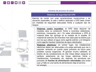 u n i d a d 2
© MACMILLAN Profesional
Centros de proceso de datos
Sistemas de seguridad del CPD
Además de contar con unas características constructivas y de
ubicación especiales, la sala o edificio dedicado a CPD debe contar
con medidas de seguridad adecuadas frente a cualquier tipo de
riesgos:
Sistemas contra incendios: el CPD debe disponer de
medidas para su protección frente a incendios (detectores,
extintores, mangueras, etc.). En salas informáticas y CPD el
material debe ser ignífugo en la medida de lo posible. El
material de extinción de incendios más adecuado se estima que
son los que utilizan el agua como agente extintor y el nitrógeno
como agente impulsor (sistemas de agua nebulizada).
Sistemas eléctricos: en primer lugar, las instalaciones
eléctricas deben ser adecuadas a la carga estimada que van a
soportar, teniendo en cuenta cierta previsión de futuro para
posibles nuevas exigencias. Al generar mucho cableado, el
diseño de las canalizaciones es vital. Estas deben asegurar el
perfecto aislamiento de las líneas eléctricas frente a
interferencias, humedades, etc. Además, los servidores van
provistos de fuentes de alimentación redundadas para evitar
que un fallo en una fuente de alimentación deje al servicio
sin energía.
 
