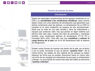 u n i d a d 2
© MACMILLAN Profesional
Centros de proceso de datos
Climatización
Dadas las especiales características de los equipos existentes en un
CPD y su sensibilidad a las condiciones climáticas, estos centros
deben contar con unos sistemas de climatización que garanticen que
dichas condiciones sean las óptimas. La climatización de un CPD no
consiste en la mera instalación de equipos de aire acondicionado.
Dado que se trata de una sala cerrada y llena de ordenadores y
equipos que producen calor, hay que pensar en algún sistema que
elimine todo este calor, inyecte aire libre de partículas y mantenga
también unas condiciones óptimas de temperatura (17-19 ºC) y
humedad (45% ±5%). Para ello, hay que cuantificar y estimar la
carga térmica de la sala con el fin de dimensionar bien el sistema
de refrigeración.
Existen varias formas de inyectar aire dentro de la sala, por el techo
o por el suelo, formando lo que se llaman “pasillos fríos”. De la
misma forma, las salidas de aire caliente de los equipos se deben
disponer de forma que se puedan direccionar hacia un mismo sitio
con el fin de ser recogido por extractores de aire para su enfriamiento
y filtrado. La zona donde se mueve todo este aire cálido se denomina
“pasillos calientes”.
 