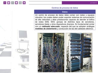 u n i d a d 2
© MACMILLAN Profesional
Centros de proceso de datos
Datos
Un centro de proceso de datos debe contar con redes y equipos
robustos, los cuales deben poder soportar sistemas de comunicación
de alta velocidad y altas prestaciones capaces de atender al tráfico
de redes SAN, NAS, granjas de distintos tipos de servidores,
servidores blade y otros dispositivos diversos. Es fundamental contar
con un cableado adecuado, respecto del que se adopten análogas
medidas de aislamiento y conducción de las del cableado eléctrico.
 