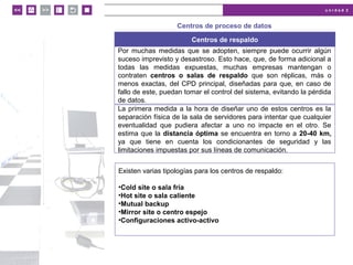 u n i d a d 2
© MACMILLAN Profesional
Centros de proceso de datos
Centros de respaldo
Por muchas medidas que se adopten, siempre puede ocurrir algún
suceso imprevisto y desastroso. Esto hace, que, de forma adicional a
todas las medidas expuestas, muchas empresas mantengan o
contraten centros o salas de respaldo que son réplicas, más o
menos exactas, del CPD principal, diseñadas para que, en caso de
fallo de este, puedan tomar el control del sistema, evitando la pérdida
de datos.
La primera medida a la hora de diseñar uno de estos centros es la
separación física de la sala de servidores para intentar que cualquier
eventualidad que pudiera afectar a uno no impacte en el otro. Se
estima que la distancia óptima se encuentra en torno a 20-40 km,
ya que tiene en cuenta los condicionantes de seguridad y las
limitaciones impuestas por sus líneas de comunicación.
Existen varias tipologías para los centros de respaldo:
•Cold site o sala fría
•Hot site o sala caliente
•Mutual backup
•Mirror site o centro espejo
•Configuraciones activo-activo
 