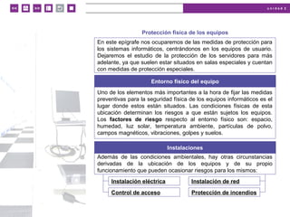 u n i d a d 2
© MACMILLAN Profesional
Protección física de los equipos
En este epígrafe nos ocuparemos de las medidas de protección para
los sistemas informáticos, centrándonos en los equipos de usuario.
Dejaremos el estudio de la protección de los servidores para más
adelante, ya que suelen estar situados en salas especiales y cuentan
con medidas de protección especiales.
Entorno físico del equipo
Uno de los elementos más importantes a la hora de fijar las medidas
preventivas para la seguridad física de los equipos informáticos es el
lugar donde estos están situados. Las condiciones físicas de esta
ubicación determinan los riesgos a que están sujetos los equipos.
Los factores de riesgo respecto al entorno físico son: espacio,
humedad, luz solar, temperatura ambiente, partículas de polvo,
campos magnéticos, vibraciones, golpes y suelos.
Instalaciones
Además de las condiciones ambientales, hay otras circunstancias
derivadas de la ubicación de los equipos y de su propio
funcionamiento que pueden ocasionar riesgos para los mismos:
Instalación eléctrica
Control de acceso
Instalación de red
Protección de incendios
 