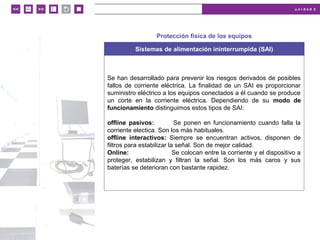 u n i d a d 2
© MACMILLAN Profesional
Protección física de los equipos
Sistemas de alimentación ininterrumpida (SAI)
Se han desarrollado para prevenir los riesgos derivados de posibles
fallos de corriente eléctrica. La finalidad de un SAI es proporcionar
suministro eléctrico a los equipos conectados a él cuando se produce
un corte en la corriente eléctrica. Dependiendo de su modo de
funcionamiento distinguimos estos tipos de SAI:
offline pasivos: Se ponen en funcionamiento cuando falla la
corriente electica. Son los más habituales.
offline interactivos: Siempre se encuentran activos, disponen de
filtros para estabilizar la señal. Son de mejor calidad.
Online: Se colocan entre la corriente y el dispositivo a
proteger, estabilizan y filtran la señal. Son los más caros y sus
baterías se deterioran con bastante rapidez.
 