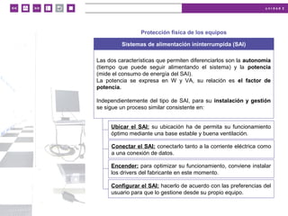 u n i d a d 2
© MACMILLAN Profesional
Protección física de los equipos
Sistemas de alimentación ininterrumpida (SAI)
Las dos características que permiten diferenciarlos son la autonomía
(tiempo que puede seguir alimentando el sistema) y la potencia
(mide el consumo de energía del SAI).
La potencia se expresa en W y VA, su relación es el factor de
potencia.
Independientemente del tipo de SAI, para su instalación y gestión
se sigue un proceso similar consistente en:
Ubicar el SAI: su ubicación ha de permita su funcionamiento
óptimo mediante una base estable y buena ventilación.
Conectar el SAI: conectarlo tanto a la corriente eléctrica como
a una conexión de datos.
Encender: para optimizar su funcionamiento, conviene instalar
los drivers del fabricante en este momento.
Configurar el SAI: hacerlo de acuerdo con las preferencias del
usuario para que lo gestione desde su propio equipo.
 