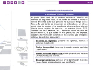 u n i d a d 2
© MACMILLAN Profesional
Protección física de los equipos
Controles de presencia y acceso
El primer punto débil de un sistema informático, hablando en
términos de seguridad física, es la puerta de entrada al recinto o
edificio. Debemos evitar que personal no autorizado tenga acceso
físico a la sala donde se encuentran los ordenadores. Un intruso
podría robar los equipos o los soportes de almacenamiento internos
(discos duros, tarjetas de memoria...) o externos (cintas, DVD,
unidades de disco externas, etc.). Asimismo podría sabotear los
equipos físicos o, lo que puede ser más grave para una empresa,
acceder a la información contenida en los equipos. Los principales
sistemas de control de acceso son:
Sistemas de vigilancia: personal de vigilancia, alarmas y
sistemas de detección.
Código de seguridad: hacer que el usuario recuerde un código
o contraseña.
Acceso mediante dispositivos: hacer que el usuario necesite
un instrumento para acceder.
Sistemas biométricos: se basan en la identificación de ciertos
rasgos físicos únicos del sujeto para identificarlo.
 