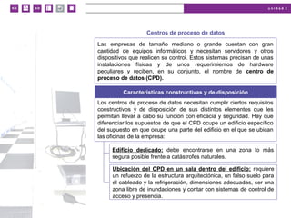 u n i d a d 2
© MACMILLAN Profesional
Centros de proceso de datos
Las empresas de tamaño mediano o grande cuentan con gran
cantidad de equipos informáticos y necesitan servidores y otros
dispositivos que realicen su control. Estos sistemas precisan de unas
instalaciones físicas y de unos requerimientos de hardware
peculiares y reciben, en su conjunto, el nombre de centro de
proceso de datos (CPD).
Características constructivas y de disposición
Los centros de proceso de datos necesitan cumplir ciertos requisitos
constructivos y de disposición de sus distintos elementos que les
permitan llevar a cabo su función con eficacia y seguridad. Hay que
diferenciar los supuestos de que el CPD ocupe un edificio específico
del supuesto en que ocupe una parte del edificio en el que se ubican
las oficinas de la empresa:
Edificio dedicado: debe encontrarse en una zona lo más
segura posible frente a catástrofes naturales.
Ubicación del CPD en un sala dentro del edificio: requiere
un refuerzo de la estructura arquitectónica, un falso suelo para
el cableado y la refrigeración, dimensiones adecuadas, ser una
zona libre de inundaciones y contar con sistemas de control de
acceso y presencia.
 