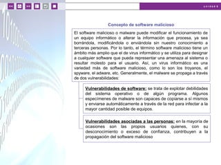 u n i d a d 6
© MACMILLAN Profesional
Concepto de software malicioso
El software malicioso o malware puede modificar el funcionamiento de
un equipo informático o alterar la información que procesa, ya sea
borrándola, modificándola o enviándola sin nuestro conocimiento a
terceras personas. Por lo tanto, el término software malicioso tiene un
ámbito más amplio que el de virus informático y se utiliza para designar
a cualquier software que pueda representar una amenaza al sistema o
resultar molesto para el usuario. Así, un virus informático es una
variedad más de software malicioso, como lo son los troyanos, el
spyware, el adware, etc. Generalmente, el malware se propaga a través
de dos vulnerabilidades:
Vulnerabilidades de software: se trata de explotar debilidades
del sistema operativo o de algún programa. Algunos
especímenes de malware son capaces de copiarse a sí mismos
y enviarse automáticamente a través de la red para infectar a la
mayor cantidad posible de equipos.
Vulnerabilidades asociadas a las personas: en la mayoría de
ocasiones son las propios usuarios quienes, con su
desconocimiento o exceso de confianza, contribuyen a la
propagación del software malicioso
 