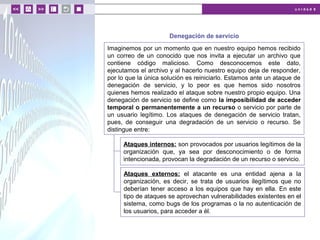 u n i d a d 6
© MACMILLAN Profesional
Denegación de servicio
Imaginemos por un momento que en nuestro equipo hemos recibido
un correo de un conocido que nos invita a ejecutar un archivo que
contiene código malicioso. Como desconocemos este dato,
ejecutamos el archivo y al hacerlo nuestro equipo deja de responder,
por lo que la única solución es reiniciarlo. Estamos ante un ataque de
denegación de servicio, y lo peor es que hemos sido nosotros
quienes hemos realizado el ataque sobre nuestro propio equipo. Una
denegación de servicio se define como la imposibilidad de acceder
temporal o permanentemente a un recurso o servicio por parte de
un usuario legítimo. Los ataques de denegación de servicio tratan,
pues, de conseguir una degradación de un servicio o recurso. Se
distingue entre:
Ataques internos: son provocados por usuarios legítimos de la
organización que, ya sea por desconocimiento o de forma
intencionada, provocan la degradación de un recurso o servicio.
Ataques externos: el atacante es una entidad ajena a la
organización, es decir, se trata de usuarios ilegítimos que no
deberían tener acceso a los equipos que hay en ella. En este
tipo de ataques se aprovechan vulnerabilidades existentes en el
sistema, como bugs de los programas o la no autenticación de
los usuarios, para acceder a él.
 