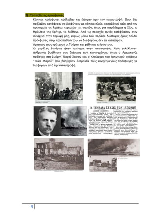 4
2) Το ταξίδι της προσφυγιάς
Κάποιοι πρόσφυγες πρόλαβαν και έφυγαν πριν την καταστροφή. Όσοι δεν
πρόλαβαν κατάφεραν να διαφύγουν με κάποιο πλοίο, καραβάκι ή καΐκι από την
προκυμαία σε λιμάνια περιοχών και νησιών, όπως για παράδειγμα η Χίος, το
Ηράκλειο της Κρήτης, τα Μέθανα. Από τις περιοχές αυτές κατέφθασαν στην
συνέχεια στην περιοχή μας, κυρίως μέσω του Πειραιά. Δυστυχώς όμως πολλοί
πρόσφυγες, στην προσπάθειά τους να διαφύγουν, δεν τα κατάφεραν.
Αρκετούς τους κράτησαν οι Τούρκοι και χάθηκαν τα ίχνη τους.
Οι μεγάλες δυνάμεις ήταν αμέτοχες στην καταστροφή. Λίγοι φιλέλληνες-
άνθρωποι βοήθησαν στη διάσωση των κυνηγημένων, όπως ο Αμερικανός
πρόξενος στη Σμύρνη Τζορτζ Χόρτον και ο πλοίαρχος του Ιαπωνικού σκάφους
"Τόκεϊ Μαρού" που βοήθησαν έμπρακτα τους κυνηγημένους πρόσφυγες να
διαφύγουν από την καταστροφή.
 