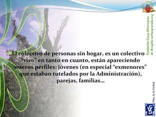 El colectivo de personas sin hogar, es un colectivo
“vivo” en tanto en cuanto, están apareciendo
nuevos perfiles: jóvenes (en especial “exmenores”
que estaban tutelados por la Administración),
parejas, familias…
 