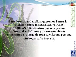 Pero de entre todas ellas, queremos llamar la
atención sobre los SUCESOS VITALES
ESTRESANTES. Mientras que una persona
“normalizada” tiene 3 ó 4 sucesos vitales
estresantes a lo largo de toda su vida una persona
sin hogar sufre hasta 14
 
