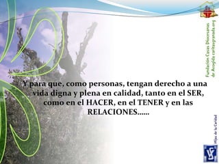 Y para que, como personas, tengan derecho a una
vida digna y plena en calidad, tanto en el SER,
como en el HACER, en el TENER y en las
RELACIONES……
 