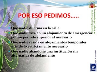 POR ESO PEDIMOS…..
 Que nadie duerma en la calle
 Que nadie viva en un alojamiento de emergencia
por un período superior al necesario
 Que nadie resida en alojamientos temporales
más de lo estrictamente necesario
 Que nadie abandone una institución sin
alternativa de alojamiento
 