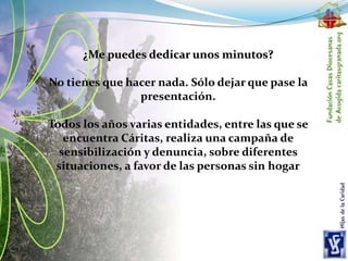 ¿Me puedes dedicar unos minutos?
No tienes que hacer nada. Sólo dejar que pase la
presentación.
Todos los años varias entidades, entre las que se
encuentra Cáritas, realiza una campaña de
sensibilización y denuncia, sobre diferentes
situaciones, a favor de las personas sin hogar
 