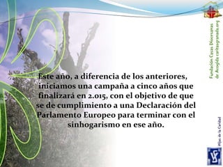 Este año, a diferencia de los anteriores,
iniciamos una campaña a cinco años que
finalizará en 2.015, con el objetivo de que
se de cumplimiento a una Declaración del
Parlamento Europeo para terminar con el
sinhogarismo en ese año.
 