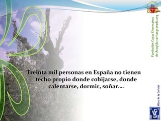 Treinta mil personas en España no tienen
techo propio donde cobijarse, donde
calentarse, dormir, soñar….
 