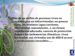 Más de un millón de personas viven en
nuestro país en infraviviendas: no poseen
servicios mínimos (agua corriente,
electricidad, saneamiento…), no tienen
ventilación adecuada, carecen de protección
frente a las inclemencias climáticas, viven
hacinados, sus viviendas son de difícil acceso
y jurídicamente inestables……
 