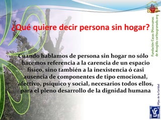¿Qué quiere decir persona sin hogar?
Cuando hablamos de persona sin hogar no sólo
hacemos referencia a la carencia de un espacio
físico, sino también a la inexistencia ó casi
ausencia de componentes de tipo emocional,
afectivo, psíquico y social, necesarios todos ellos,
para el pleno desarrollo de la dignidad humana
 
