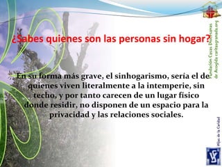 ¿Sabes quienes son las personas sin hogar?
En su forma más grave, el sinhogarismo, sería el de
quienes viven literalmente a la intemperie, sin
techo, y por tanto carecen de un lugar físico
donde residir, no disponen de un espacio para la
privacidad y las relaciones sociales.
 
