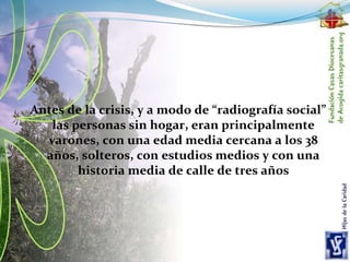 Antes de la crisis, y a modo de “radiografía social”
las personas sin hogar, eran principalmente
varones, con una edad media cercana a los 38
años, solteros, con estudios medios y con una
historia media de calle de tres años
 