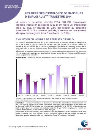 STATISTIQUES, ETUDES ET EVALUATIONS DE POLE EMPLOI
LES REPRISES D’EMPLOI DE DEMANDEURS
D’EMPLOI AU 2ème
TRIMESTRE 2014
Au cours du deuxième trimestre 2014, 903 200 demandeurs
d’emploi inscrits en catégories A ou B ont repris un emploi d’un
mois ou plus, en hausse de 2,3% par rapport au deuxième
trimestre 2013. Sur la même période, le nombre de demandeurs
d’emploi en catégories A ou B s’est accru de 3,6%.
EVOLUTION DU NOMBRE DE REPRISES D’EMPLOI
Au cours du deuxième trimestre 2014, 903 200 demandeurs d’emploi inscrits en catégories A
ou B ont accédé à l’emploi d’un mois ou plus, soit une hausse de 2,3% par rapport au
deuxième trimestre 2013. Sur un an, cela représente 3,6 millions de reprises d’emploi. Sur la
même période, le nombre de demandeurs d’emploi inscrits en catégories A ou B s’est accru de
3,6%.
Le nombre de reprise d’emploi connaît des fluctuations saisonnières importantes (cf. graphique
1) : on observe en particulier un pic d’accès à l’emploi au troisième trimestre, et à l’inverse un
creux au quatrième trimestre.
Graphique 1 : Nombre trimestriel de reprises d’emploi des demandeurs d’emploi
833 700
890 400
813 900
842 300
882 800
972 900
853 600
868 900
903 200
2012T2 2012T3 2012T4 2013T1 2013T2 2013T3 2013T4 2014T1 2014T2
Sources : fichier historique des demandeurs d’emploi (Pôle emploi) et DPAE (Acoss – CCMSA).
Données brutes, France entière
Définition : La mesure de l’accès ou du retour à l’emploi des demandeurs d’emploi inscrits sur
les listes de Pôle emploi demandeurs d’emploi est construite à partir des déclarations préalables
à l’embauche (DPAE) transmises par les employeurs à l’ACOSS et la CCMSA, et les données de
Pôle emploi (pour les emplois non salariés, salariés de particuliers employeurs, salariés en
contrat de droit public ou de droit d’un pays étranger).
Le nombre de reprises d’emploi est mesuré pour les demandeurs d’emploi en catégories A ou B
ayant une DPAE d’un mois ou plus, sortants des listes en déclarant une reprise d’emploi, ou
basculant sous certaines conditions en catégories C ou E (cf. annexe 3 méthode).
Janvier 2015 - N°15.003
 