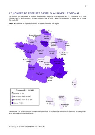 STATISTIQUES ET INDICATEURS MARS 2015 - N°15-007
3
LE NOMBRE DE REPRISES D’EMPLOI AU NIVEAU REGIONAL
Les régions qui présentent le nombre de reprises d’emploi le plus important au 3ème
trimestre 2014 sont
l’Ile-de-France, Rhône-Alpes, Provence-Alpes-Côte d’Azur, Nord-Pas-de-Calais et Pays de la Loire
(cf. carte 1).
Carte 1 : Nombre de reprises d’emploi au 3ème trimestre par région
Cependant, ces quatre régions présentent également un nombre de demandeurs d’emploi en catégories
A ou B proportionnellement élevé.
Corse
(2 900)
Midi-Pyrénées
(47 000)
Poitou-Charentes
(26 800)
Bretagne
(49 600)
Aquitaine
(53 700)
Ile-de-France
(169 500)
Languedoc-
Roussillon
(45 100)
Alsace
(26 400)
P.A.C.A
(75 100)
Limousin
(9 400)
Haute-Normandie
(30 200)
Pays de la Loire
(60 900)
Centre-Val
de Loire
(38 800)
Nord-Pas-de-Calais
(61 500)
Rhône-Alpes
(101 000)
Picardie
(28 500)
Auvergne
(18 400)
Lorraine
(33 000)
Bourgogne
(22 600)
Basse-Normandie
(21 200) Champagne-
Ardenne
(19 000)
Franche-Comté
(16 900)
France entière : 988 100
█ Moins de 20 000
█ De 20 000 à moins 40 000
█ De 40 000 à moins de 65 000
█ Plus de 70 000
Guyane
(2 200)
Réunion
(17 600)
Guadeloupe
(5 100)
Martinique
(5 700)
 