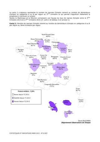 STATISTIQUES ET INDICATEURS MARS 2015 - N°15-007
4
La carte 2 ci-dessous représente le nombre de reprises d’emploi ramené au nombre de demandeurs
d’emploi en catégories A ou B par région au 3ème
trimestre ce qui permet d’apprécier réellement la
propension à retrouver un emploi.
Seules la Martinique et la Réunion connaissent une hausse du taux de reprise d’emploi entre le 3ème
trimestre 2013 et le 3ème
trimestre 2014 (cf. carte 2 et tableau 3 en annexe 1).
Carte 2 : Nombre de reprises d’emploi ramené au nombre de demandeurs d’emploi en catégories A ou B
par région au 3ème trimestre par région
David BUCHNER
Département Observatoire de l’Emploi
Corse
(6,7%)
Midi-Pyrénées
(8,2%)
Poitou-Charentes
(9%)
Bretagne
(9,4%)
Aquitaine
(9%)
Ile-de-France
(7,6%)
Languedoc-Roussillon
(7,3%)
Alsace
(8%)
P.A.C.A
(7,4%)
Limousin
(8%)
Haute-Normandie
(8,3%)
Pays de la Loire
(9,9%)
Centre-Val
de Loire
(8,6%)
Nord-Pas-de-Calais
(6,8%)
Rhône-Alpes
(9,2%)
Picardie
(7,3%)
Auvergne
(8,3%)
Lorraine
(7,5%)
Bourgogne
(8,5%)
Basse-Normandie
(8,7%)
Champagne
-
Ardenne
(7,3%)
Franche-Comté
(8,4%)
France entière : 7,8%
█ Baisse depuis T3 2013
█ Stabilité depuis T3 2013
█ Hausse depuis T3 2013
Guyane
(3,3%)Réunion
(3,9%)
Guadeloupe
(2,7%)
Martinique
(4%)
 