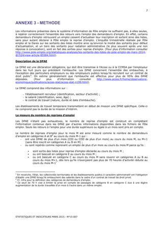 STATISTIQUES ET INDICATEURS MARS 2015 - N°15-007
7
ANNEXE 3 - METHODE
Les informations présentes dans le système d’information de Pôle emploi ne suffisent pas, à elles seules,
à repérer correctement l’ensemble des retours vers l’emploi des demandeurs d’emploi. En effet, certains
demandeurs d’emploi retrouvant un emploi cessent d’actualiser leur inscription et sortent ainsi des listes,
sans pour autant déclarer à Pôle emploi la reprise d’emploi. L’enquête trimestrielle réalisée par Pôle
emploi et la Dares sur les sortants des listes montre ainsi qu’environ la moitié des sortants pour défaut
d’actualisation, et un tiers des sortants pour radiation administrative (le plus souvent après une non
réponse à convocation), sont en fait des sorties pour reprise d’emploi. (Pour plus d’information consulter
http://www.pole-emploi.org/statistiques-analyses/les-sortants-des-listes-de-pole-emploi-de-mars-2014-
@/524/view-article-85584.html).
Description de la DPAE
La DPAE est une déclaration obligatoire, qui doit être transmise à l’Acoss ou à la CCMSA par l’employeur
dans les huit jours qui précèdent l’embauche. Les DPAE concernent l’ensemble des embauches, à
l’exception des particuliers employeurs ou des employeurs publics lorsqu’ils recrutent sur un contrat de
droit public3
. On estime généralement que l’embauche est effective pour plus de 95% des DPAE
déposées. (Pour plus d’information consulter http://www.acoss.fr/home/observatoire-
economique/publications/acoss-stat/acoss-stat-n199.html).
La DPAE comprend des informations sur :
- l’établissement recruteur (identification, secteur d’activité) ;
- le salarié (identification, sexe, âge) ;
- le contrat de travail (nature, durée et date d’embauche).
Les établissements de travail temporaire transmettent en début de mission une DPAE spécifique. Celle-ci
ne comprend pas la durée de la mission d’intérim.
La mesure du nombre de reprises d’emploi
Les DPAE n’étant pas exhaustives, le nombre de reprise d’emploi est construit en complétant
l’information contenue dans les DPAE par d’autres informations disponibles dans les fichiers de Pôle
emploi. Seuls les retours à l’emploi pour une durée supérieure ou égale à un mois sont pris en compte.
Le nombre de reprises d’emploi pour le mois M est ainsi mesuré comme le nombre de demandeurs
d’emploi en catégories A et B4
au cours du mois M-1 qui :
- ont une DPAE de plus d’un mois (CDI ou CDD de plus d’un mois) au cours du mois M, ou M+1
(sans être inscrit en catégories A ou B en M) ;
- ou sont repérés comme reprenant un emploi de plus d’un mois au cours du mois M parce qu’ils :
sont sortis des listes pour reprise d’emploi déclarée au cours du mois M ;
ou ont basculé en catégorie E au cours du mois M ;
ou ont basculé en catégorie C au cours du mois M sans revenir en catégories A ou B au
cours du mois M+1, dès lors qu’ils n’exerçaient pas plus de 70 heures d’activité réduite au
cours du mois M-15
3
En revanche, l’Etat, les collectivités territoriales et les établissements publics à caractère administratif ont l’obligation
d’établir une DPAE lorsqu’ils embauchent des salariés dans le cadre d’un contrat de travail de droit privé.
4
Cf. infra pour la définition des catégories de demandeurs d’emploi.
5
Ce seuil de 70 h vise à limiter la prise en compte de passages de catégorie B en catégorie C due à une légère
augmentation de la durée travaillée d’un mois à l’autre dans un même emploi.
 