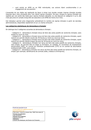 POUR EN SAVOIR PLUS
contact-DSEE.00144@pole-emploi.fr
www.pole-emploi.org
Pôle emploi, 1 avenue du Docteur Gley, 75987 Paris cedex 20
Directeur de publication
Jean BASSÈRES
Directeur de la rédaction
Stéphane DUCATEZ
Réalisation
Direction des Statistiques, des Études et de l’Évaluation
sont entrés en AFPR ou en POE individuelle, ces actions étant conditionnelles à un
engagement de recrutement.
L’ensemble de ces règles est appliquée de façon à éviter tout double compte (reprise d’emploi durable
mesurée deux mois successifs pour une même reprise d’emploi). De plus, lorsque la reprise d’emploi est
repérée par une sortie des listes pour reprise d’emploi déclarée, ou une bascule en catégorie C ou E, elle
n’est pas prise en compte lorsqu’elle est associée à une DPAE de moins d’un mois.
Cet indicateur permet ainsi d’approcher précisément le nombre de reprise d’emploi à partir de données
administratives, disponibles rapidement et sur un champ exhaustif.
Les catégories statistiques de demandeurs d’emploi
On distingue les 5 catégories suivantes de demandeurs d’emploi :
- Catégorie A : demandeurs d’emploi tenus de faire des actes positifs de recherche d’emploi, sans
emploi au cours du mois.
- Catégorie B : demandeurs d’emploi tenus de faire des actes positifs de recherche d’emploi, ayant
exercé une activité réduite courte (de 78 heures ou moins au cours du mois).
- Catégorie C : demandeurs d’emploi tenus de faire des actes positifs de recherche d’emploi, ayant
exercé une activité réduite longue (de plus de 78 heures au cours du mois).
- Catégorie D : demandeurs d’emploi non tenus de faire des actes positifs de recherche d’emploi,
sans emploi. Ils peuvent être en stage ou formation, en maladie, en convention de reclassement
personnalisé (CRP), en contrat de transition professionnelle (CTP) ou en contrat de sécurisation
professionnelle (CSP), sans emploi.
- Catégorie E : demandeurs d’emploi non tenus de faire des actes positifs de recherche d’emploi, en
emploi (par exemple, bénéficiaires de contrats aidés, créateurs d’entreprise).
 