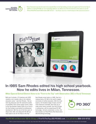 “Since Tennessee was the first state to be awarded Race to the Top funding, we have set a goal to be First to the Top. In
                                              addition to making PD 360 our core technology platform, we will be one of the first districts in the nation to use the
                                              iPhone/iPad/iPod-based Observation 360 tool set.” — Sam Rhodes, Supervisor of Staff Development, Milan Special School District




In 1985 Sam Rhodes edited his high school yearbook.
       Now he edits lives in Milan, Tennessee.
Milan Special School District Aims to be “First to the Top” with Observation 360 in Rural Tennessee
“With just 3 schools, 175 teachers and 2200                       Sam Rhodes wrote history in 1985. Now he’s
 students, we’re barely a blip on the national                    making history. PD 360 is the world’s largest
 education scene,” said Sam Rhodes. “But we                       community of verified educators. With the most
 think big. Because each life represents worlds                   experts, the broadest range of topics and the
 of possibility. Each school system wrote a Race                  most classroom examples. We invite you to
 to the Top proposal. Nearly 100% of our First to                 make some history yourself. Your first 30 days
 the Top funding is earmarked for professional                    in editing lives, with our powerhouse PD 360
 development. We’ll be one of the first users of                  technology—full and unrestricted—is free. And
 Observation 360, and along with PD 360 we                        that includes our iPad/iPhone/iPod Observation
 fully expect to be win the Race to the Top.
                                           ”                      360 life-editing technology.


 Free PD 360 and Observation 360 for 30 days at FirstToTheTopJSD.PD360.com // or call toll free 866-213-9722
       ©2011 by School Improvement Network. Our name, logo, Observation 360 and PD 360 are registered trademarks of School Improvement Network. All other trademarks are acknowledged.
 