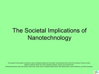 The Societal Implications of Nanotechnology The research for this project is funded by a grant to Elizabeth Keating from Information Technology Services (ITS) at the University of Texas at Austin. Modules created by Elaine Chun with invaluable assistance, support, and comments from Pamela Brochhausen, Wai Fong Chiang, Takao Inoue, Leslie Jarmon, Elizabeth Keating, Brian Lewis, Melissa Moon, Honoria Starbuck, and Chiho Sunakawa. 