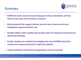 Summary 
• ECMO has been used as rescue therapy for many indications and has 
shown to be safe and to improve outcome 
• Extracorporeal life support devices become less invasive and more 
integrated in general patient care 
• Durable VADs evolve rapidly and become safer for long term treatment and 
destination therapy 
• Further studies are needed to investigate the rule of ECMO (and other 
mechanical support devices) for high risk patients 
• Patient selection and ethical considerations remain essential 
 