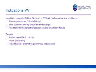 Indications VV 
Inability to maintain SaO2 > 88 or pH > 7.20 with safe mechanical ventilation 
• Plateau pressure < 35cmH2O and 
• Tidal volume <6ml/Kg predicted body weight 
• Need for inter-hospital transport in severe respiratory failure 
Despite 
• Trial of high PEEP (18-22) 
• Prone positioning 
• Nitric Oxide or alternative pulmonary vasodilators 
 