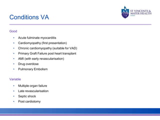 Conditions VA 
Good 
• Acute fulminate myocarditis 
• Cardiomyopathy (first presentation) 
• Chronic cardiomyopathy (suitable for VAD) 
• Primary Graft Failure post heart transplant 
• AMI (with early revascularisation) 
• Drug overdose 
• Pulmonary Embolism 
Variable 
• Multiple organ failure 
• Late revascularisation 
• Septic shock 
• Post cardiotomy 
 