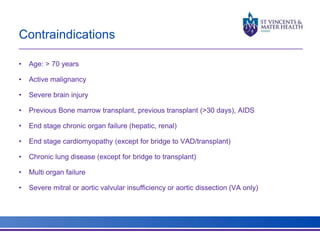 Contraindications 
• Age: > 70 years 
• Active malignancy 
• Severe brain injury 
• Previous Bone marrow transplant, previous transplant (>30 days), AIDS 
• End stage chronic organ failure (hepatic, renal) 
• End stage cardiomyopathy (except for bridge to VAD/transplant) 
• Chronic lung disease (except for bridge to transplant) 
• Multi organ failure 
• Severe mitral or aortic valvular insufficiency or aortic dissection (VA only) 
 