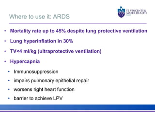 Where to use it: ARDS 
• Mortality rate up to 45% despite lung protective ventilation 
• Lung hyperinflation in 30% 
• TV<4 ml/kg (ultraprotective ventilation) 
• Hypercapnia 
• Immunosuppression 
• impairs pulmonary epithelial repair 
• worsens right heart function 
• barrier to achieve LPV 
 