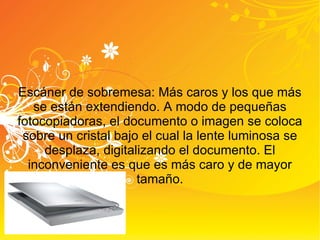 Escáner de sobremesa: Más caros y los que más se están extendiendo. A modo de pequeñas fotocopiadoras, el documento o imagen se coloca sobre un cristal bajo el cual la lente luminosa se desplaza, digitalizando el documento. El inconveniente es que es más caro y de mayor tamaño. 