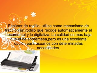 Escáner de rodillo: utiliza como mecanismo de tracción un rodillo que recoge automaticamente el documentol y lo digitaliza. La calidad es mas baja que el de sobremesa,pero es una excelente opción para usuarios con determinadas necesidades. 