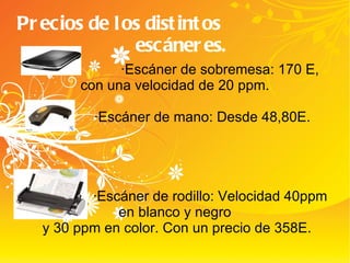 Precios de los distintos  escáneres. ·Escáner de sobremesa: 170 E, con una velocidad de 20 ppm. ·Escáner de mano: Desde 48,80E. ·Escáner de rodillo: Velocidad 40ppm en blanco y negro y 30 ppm en color. Con un precio de 358E. 