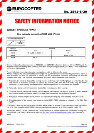 No. 2541-S-29


              SAFETY INFORMATION NOTICE
SUBJECT: HYDRAULIC POWER

               New hydraulic pump drive (POST MOD 07-9566)

  For the attention of




   AIRCRAFT                                                  Version(s)
  CONCERNED                            Civil                                              Military
      AS350                   B, BA, BB, B1, B2, B3, D                                      L1
      AS550                                                                           A2, C2, C3, U2
      EC130                           B4, T2




Several incidents have been reported on AS350 B3 and EC130 B4 helicopters (between 330 and 700 hours). The
incidents were due to seizing of the hydraulic pump drive pulley bearing (POST MOD 07-9566). These incidents led
to rupture of the drive belt.

These incidents are currently undergoing investigation in order to determine the cause.
Without predicting the conclusions of these investigations, EUROCOPTER issues this Safety Information Notice, in
order to remind you that it is important to comply with the maintenance operations associated with this new
hydraulic pump drive (The Technical Documentation is currently being updated for some versions).

1. At present, the sensitive check of the bearing must be performed every 150 flying hours or 12 months, the first
   limit reached is applicable (example: for version B3, refer to AMM Task 63-11-00,6-15). Only the detailed
   inspection (DI) of the bearing is to be performed. The bearing must not be lubricated at this time limit.

2. Remove the belt to perform the sensitive check of the hydraulic pump drive bearing.

3. During the manual check of the bearing, perform several full turns with the bearing, in order to detect possible
   rough points, brinelling or bearing noise (a "scraping" bearing can be a sign for internal damage).

4. If any doubt arises during this check, remove and replace hydraulic pump drive assembly 350A35-0132-00.

5. The re-lubrication of the bearing must be performed at 600H // 24M intervals as indicated in the MSM Task
   ("LUB").

EUROCOPTER informs you that a Service Bulletin will be issued in January 2013 to reduce the check interval from
150 to 50 flying hours for AS350/AS550 helicopters and introduce a check at 50 flying hours for the EC130.

Pending this, EUROCOPTER underlines that it is very important to perform the sensitive check of the bearing and
to contact the EUROCOPTER Technical Support (DynComp.Technical-Support@eurocopter.com) if you are in
doubt.




Revision 0    2012-12-24                                                                                           Page 1/4
                                                         This document is available on the internet: www.eurocopter.com/techpub
 