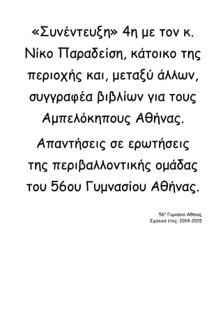 «Συνέντευξη» 4η με τον κ. Νίκο Παραδείση, κάτοικο της περιοχής και, μεταξύ άλλων, συγγραφέα βιβλίων για τους Αμπελόκηπους Αθήνας. 
Απαντήσεις σε ερωτήσεις της περιβαλλοντικής ομάδας του 56ου Γυμνασίου Αθήνας. 
56ο Γυμνάσιο Αθήνας 
Σχολικό έτος: 2014-2015  