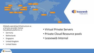 • Virtual Private Servers
• Private Cloud Resource pools
• Leaseweb Internal
Globally operating Infrastructure as
a Service provider. Active
CloudStack platforms in:
• Germany
• Netherlands
• Singapore
• United Kingdom
• United States
 