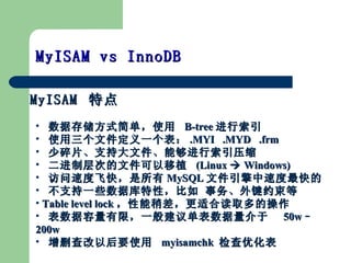 MyISAM  ص MyISAM vs InnoDB  ݴ洢ʽ򵥣ʹ  B-tree  ʹļһ .MYI  .MYD  .frm Ƭִ֧ļܹѹ Ʋεļֲ  (Linux  ?  Windows) ٶȷɿ죬 MySQL ļٶ ֧һЩݿԣ Լ Table level lock Բʺ϶ȡĲ ޣһ㽨鵥  50w C 200w  ɾԺҪʹ  myisamchk  Ż 