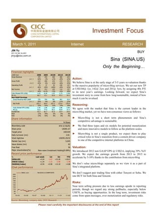 Investment Focus

 March 1, 2011                                                                                  Internet                                       RESEARCH
JIN Yu
SFC CE Ref: ALU931
                                                                                                                                                             BUY
jinyu@cicc.com.cn
                                                                                                                                    Sina (SINA.US)
                                                                                                                            Only the Beginning…
Financial highlights
(USD mn)                                2008      2009         2010E         2011E     2012E
Gross Revenue                            370       359           400           480       633
                            (+/- )      50%        -3%           12%          20%       32%     Action:
Gross Profit                            219        200           233           274       371
                            (+/-)       45%        -9%           16%          18%       35%     We believe Sina is at the early stage of 3-5 years re-valuation thanks
Operating Profit                         75            37            92        109       157    to the massive popularity of micro-blog services. We set our new TP
                            (+/- )      46%       -50%          148%          18%       43%
Net Income                               81        412           103           114       157    at US$104@ 1yr, 142@ 2yrs and 201@ 3yrs, by assigning 40x P/E
                            (+/- )      40%       411%          -75%          10%       38%
Fully Diluted EPS (US$)                 1.23      6.26           1.57         1.73      2.38
                                                                                                to its next year’s earnings. Looking forward, we expect Sina’s
PE (x)                                  66.7      13.1           52.0         47.3      34.3    investment story to come from how long/sustainable, instead of how
Non-GAAP Earnings
  Gross Revenue-Non GAAP                370        354           381           461       614
                                                                                                much it can be revalued.
                            (+/- )      50%        -4%               8%       21%       33%
  Net Profit                         102.3        69.9          107.2        122.6     170.9
                            (+/- )     52%        -32%           53%          14%       39%     Reasoning:
  Fully Diluted EPS (US$)             1.55        1.06           1.63         1.86      2.60
  PE (x)                              52.6        77.0           50.2         43.8      31.5
                                                                                                We agree with the market that Sina is the current leader in the
EV/EBITDA                             42.3        81.7           41.6         35.4      24.6    micro-blog market, yet we have non-consensus views as follows:
ROA                                   11%          34%             6%           6%        0%
ROE                                   14%          45%             8%           8%        0%

Share information                                                                               ►    Micro-blog is not a short term phenomenon and Sina’s
                                                                                     N-Share
                                                                                                     competitive advantage is sustainable.
Bloomberg code                                                                sina us equity    ►    We find three types and six models for potential monetization
Share price                                                                         USD81.67         and more innovative models to follow as the platform scales.
Target price                                                                         USD104
Daily turnover (mn)                                                                    2.81
                                                                                                ►    Micro-blog is not a single product, we expect them to play
52wk high/low                                                                 USD95.29/32
                                                                                                     critical roles in Sina’s transition from a content driven company
Market Cap (mn)                                                                        5,045
                                                                                                     to one of the competitive internet platforms in China.
Issue shares (mn)                                                                         62
Free float                                                                                56    Valuation:
Major shareholders(%)                    New-wave Investment Holding(9.08%)                     We introduced 2012 non GAAP EPS @ US$2.6, implying 39% YoY
Recent price performance                                                                        growth. We expect the earnings growth from 2013 to 2015 to
%                                    Last week                 1m            3m          YTD    accelerate by 5-10% thanks to the contribution from micro-blog
[SINA.US]                                 +4.54              -1.67        +25.28      +18.67
[HSCEI Index]                             +1.24              -1.15         -2.98        -1.48
[NASDAQ Index]                            +0.94             +0.98         +10.18       +4.88    We don’t value micro-blogs separately as we view it as a part of
52wk performance                                                                                Sina’s integrated platform.

               SINA.com                 NASDAQ COMPOSITE                                        We don’t suggest pair trading Sina with either Tencent or Sohu. We
 250
 230                                                                                            rate BUY for both Sina and Tencent.
 210
 190
 170                                                                                            Risks:
 150
 130                                                                                            Near term selling pressure due to less earnings upside in reporting
 110                                                                                            periods, though we regard any strong pullbacks, especially below
   90
   70                                                                                           US$70, as buying opportunities. In the long term, investment risks
    10-03          10-05        10-07          10-09         10-11          11-01      11-03    come from spam messages, over monetization and regulatory risks.
Source: Bloomberg, company data, CICC Research

                                         Please read carefully the important disclosures at the end of this report
 