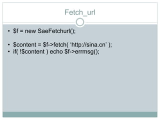 Fetch_url

• $f = new SaeFetchurl();

• $content = $f->fetch( „http://sina.cn‟ );
• if( !$content ) echo $f->errmsg();
 